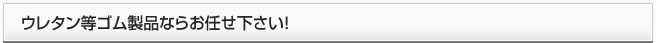 ウレタン等ゴム製品ならお任せ下さい！